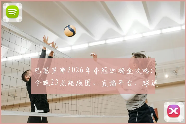 巴塞罗那2026年夺冠巡游全攻略:今晚23点路线图、直播平台、球迷参与指南一览