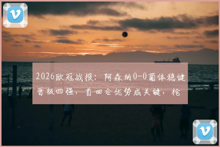 2026欧冠战报：阿森纳0-0葡体稳健晋级四强，首回合优势成关键，枪手战术解析