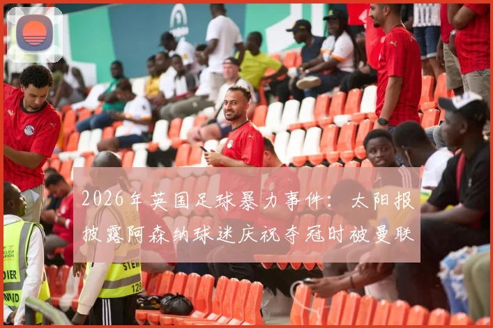 2026年英国足球暴力事件:太阳报披露阿森纳球迷庆祝夺冠时被曼联球迷袭击致死案件