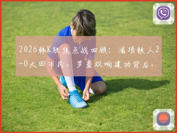 2026韩K联焦点战回顾：浦项铁人2-0大田市民，罗查双响建功背后，两队攻防数据深度解析