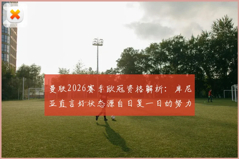 曼联2026赛季欧冠资格解析:库尼亚直言好状态源自日复一日的努力付出,红魔为何永远不该缺席顶级舞台?