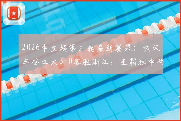 2026中女超第三轮最新赛果：武汉车谷江大3-0客胜浙江，王霜独中两元领跑射手榜