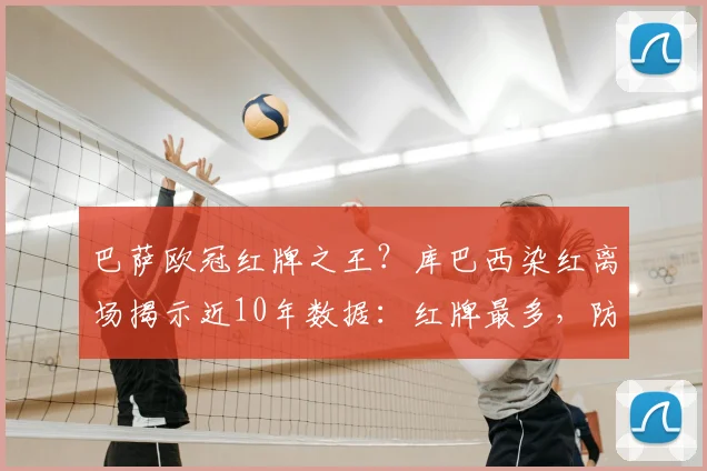 巴萨欧冠红牌之王？库巴西染红离场揭示近10年数据：红牌最多，防守顽疾待解