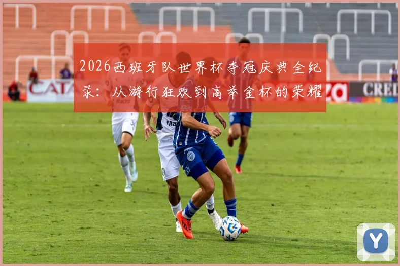 2026西班牙队世界杯夺冠庆典全纪录:从游行狂欢到高举金杯的荣耀瞬间集锦