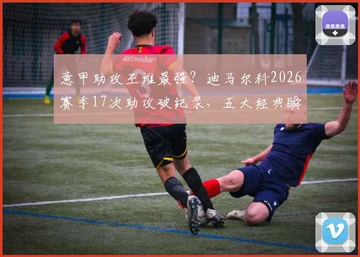 意甲助攻王谁最强？迪马尔科2026赛季17次助攻破纪录，五大经典瞬间解析
