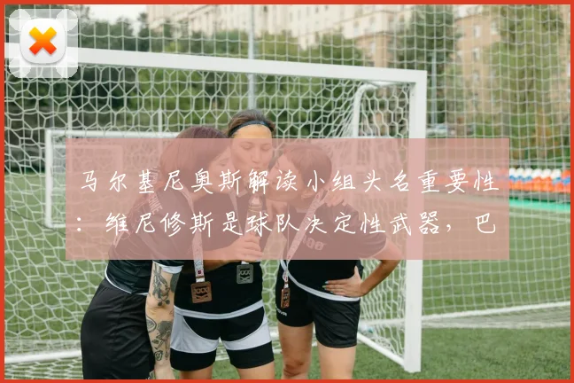 马尔基尼奥斯解读小组头名重要性:维尼修斯是球队决定性武器,巴西晋级之路分析