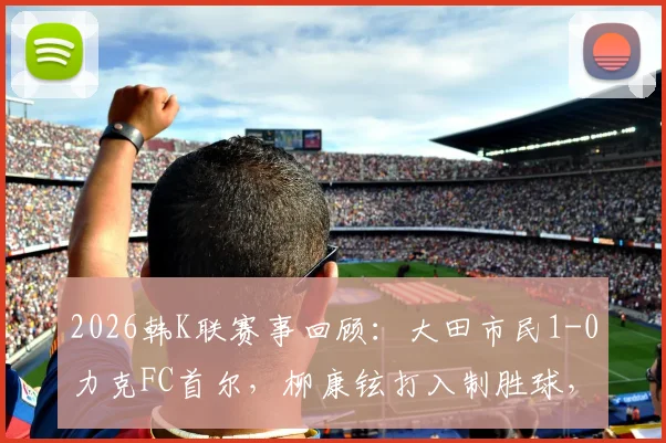 2026韩K联赛事回顾：大田市民1-0力克FC首尔，柳康铉打入制胜球，附全场集锦与赛后分析