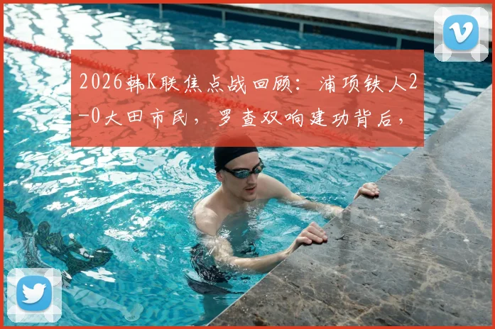 2026韩K联焦点战回顾：浦项铁人2-0大田市民，罗查双响建功背后，两队攻防数据深度解析