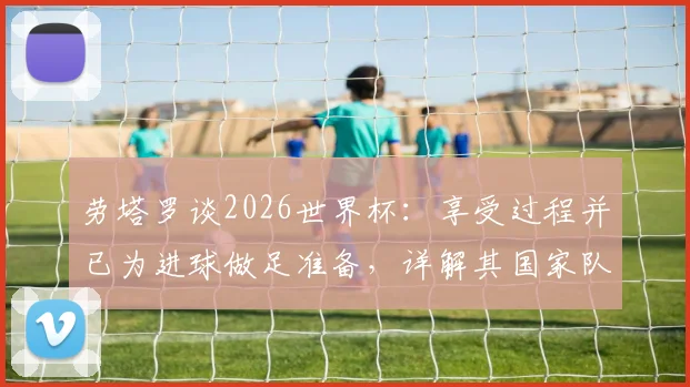 劳塔罗谈2026世界杯：享受过程并已为进球做足准备，详解其国家队角色定位与心态调整