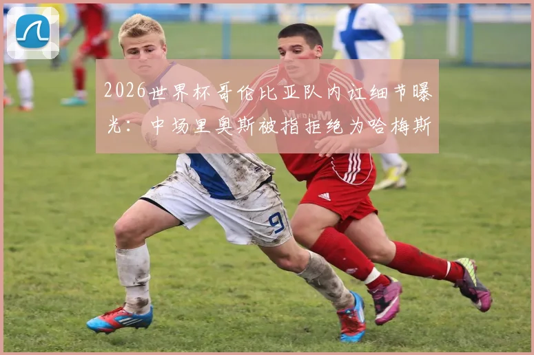 2026世界杯哥伦比亚队内讧细节曝光:中场里奥斯被指拒绝为哈梅斯·罗德里格斯跑动补位,记者揭露更衣室矛盾