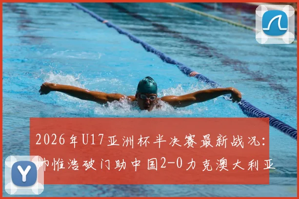 2026年U17亚洲杯半决赛最新战况:帅惟浩破门助中国2-0力克澳大利亚晋级决赛,附全场录像回放