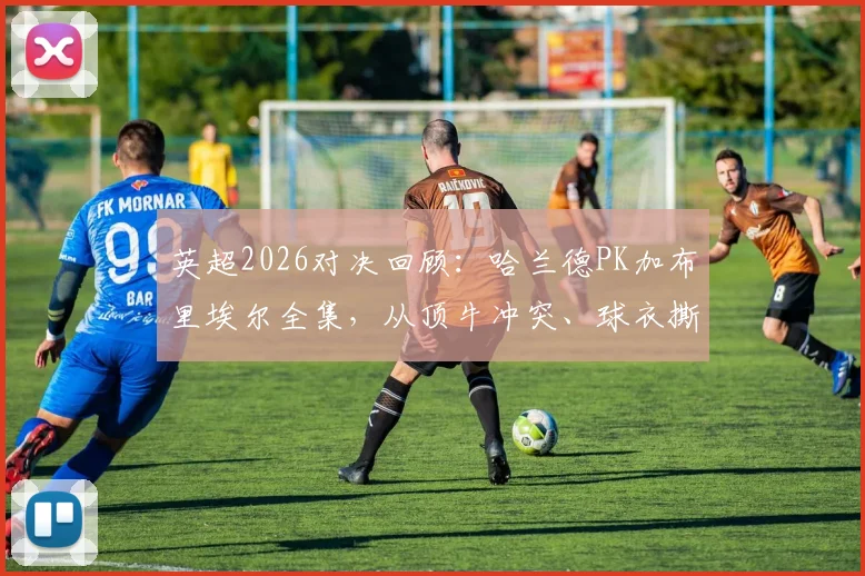 英超2026对决回顾:哈兰德PK加布里埃尔全集,从顶牛冲突、球衣撕裂到进球缠斗,深度解析顶级中锋与中卫的攻防博弈