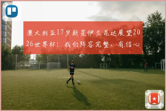 澳大利亚17岁新星伊兰昆达展望2026世界杯：我们阵容完整，有信心创造历史