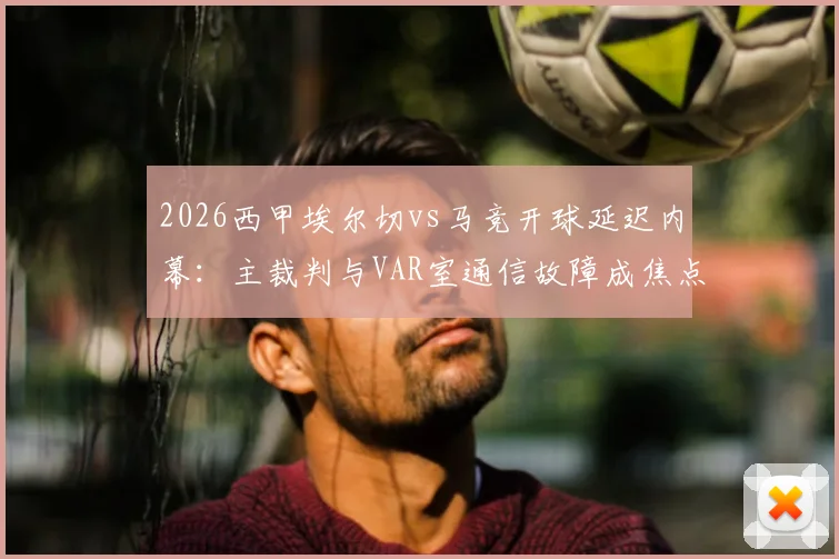 2026西甲埃尔切vs马竞开球延迟内幕：主裁判与VAR室通信故障成焦点，详解赛事突发状况处理流程