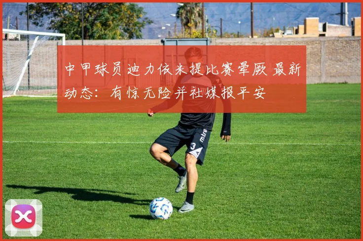 中甲球员迪力依米提比赛晕厥 最新动态：有惊无险并社媒报平安