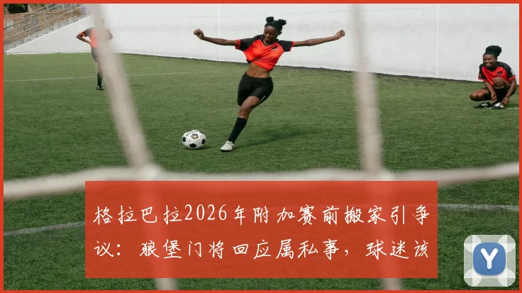 格拉巴拉2026年附加赛前搬家引争议:狼堡门将回应属私事,球迷该关注场上表现