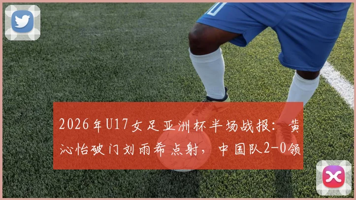 2026年U17女足亚洲杯半场战报:黄沁怡破门刘雨希点射,中国队2-0领先印度,出线形势大好