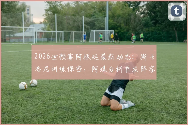 2026世预赛阿根廷最新动态：斯卡洛尼训练保密，阿媒分析首发阵容仅微调