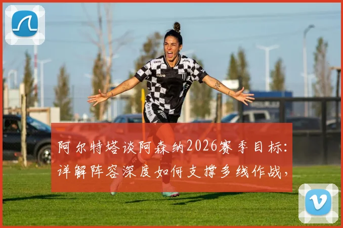 阿尔特塔谈阿森纳2026赛季目标：详解阵容深度如何支撑多线作战，回应球迷夺冠期待