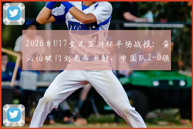 2026年U17女足亚洲杯半场战报：黄沁怡破门刘雨希点射，中国队2-0领先印度，出线形势大好