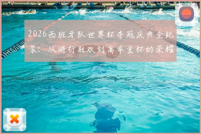 2026西班牙队世界杯夺冠庆典全纪录:从游行狂欢到高举金杯的荣耀瞬间集锦