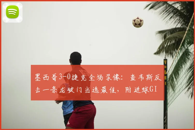 墨西哥3-0捷克全场录像：查韦斯反击一条龙破门当选最佳，附进球GIF及球员技术特点分析