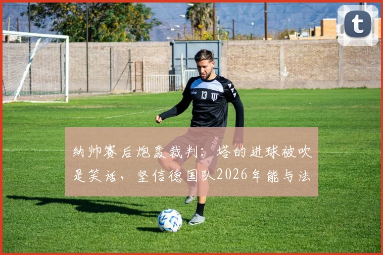纳帅赛后炮轰裁判:塔的进球被吹是笑话,坚信德国队2026年能与法国队掰手腕