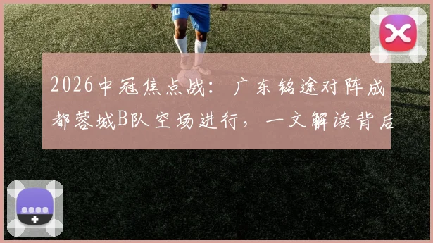 2026中冠焦点战:广东铭途对阵成都蓉城B队空场进行,一文解读背后原因及两队实力分析