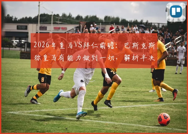 2026年皇马VS拜仁前瞻:巴斯克斯称皇马有能力做到一切,解析半决赛关键机会与战术应对
