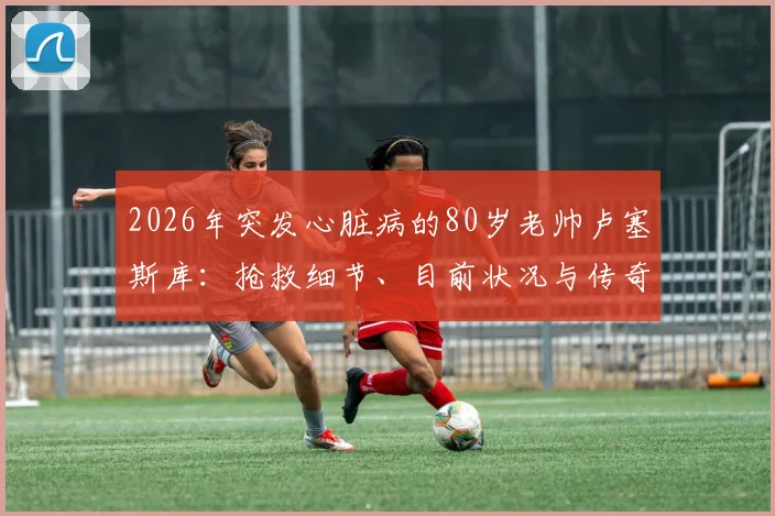 2026年突发心脏病的80岁老帅卢塞斯库:抢救细节、目前状况与传奇生涯回顾