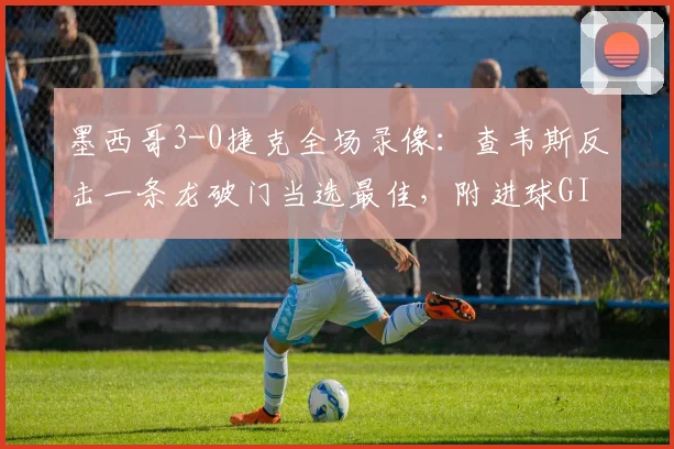 墨西哥3-0捷克全场录像:查韦斯反击一条龙破门当选最佳,附进球GIF及球员技术特点分析