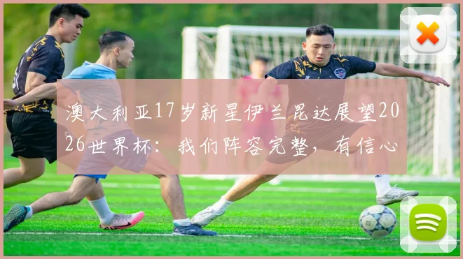 澳大利亚17岁新星伊兰昆达展望2026世界杯:我们阵容完整,有信心创造历史