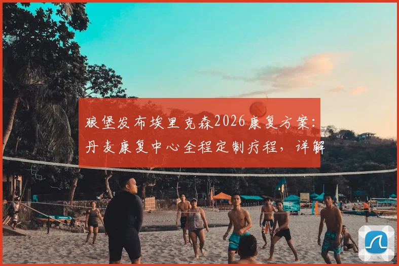 狼堡发布埃里克森2026康复方案：丹麦康复中心全程定制疗程，详解其复出时间与训练最新进展