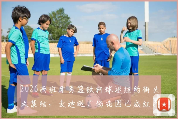 2026西班牙男篮铁杆球迷纽约街头大集结，麦迪逊广场花园已成红色海洋，决赛热情提前引爆！