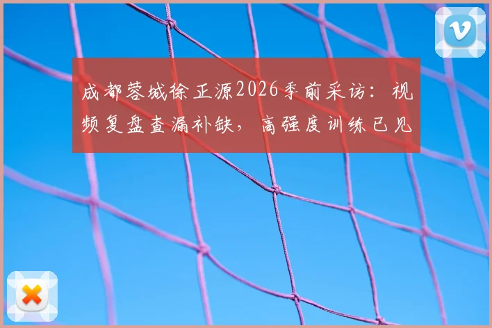 成都蓉城徐正源2026季前采访：视频复盘查漏补缺，高强度训练已见成效