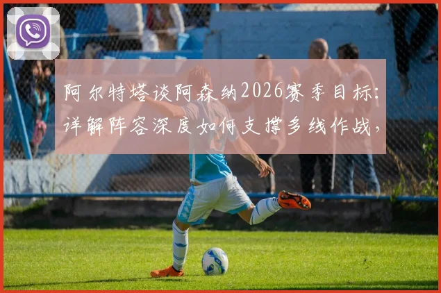 阿尔特塔谈阿森纳2026赛季目标:详解阵容深度如何支撑多线作战,回应球迷夺冠期待