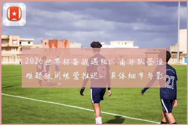 2026世界杯备战遇阻:南非队签证难题致训练营推迟,具体细节与影响分析