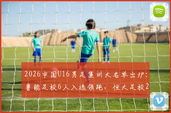 2026中国U16男足集训大名单出炉:鲁能足校6人入选领跑,恒大足校2人,附完整球员名单及青训分析