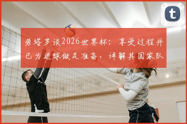 劳塔罗谈2026世界杯:享受过程并已为进球做足准备,详解其国家队角色定位与心态调整
