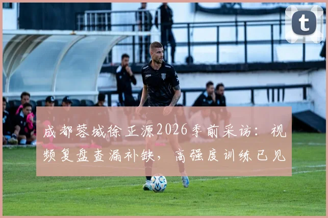 成都蓉城徐正源2026季前采访：视频复盘查漏补缺，高强度训练已见成效