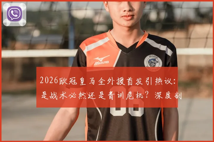 2026欧冠皇马全外援首发引热议：是战术必然还是青训危机？深度剖析背后原因