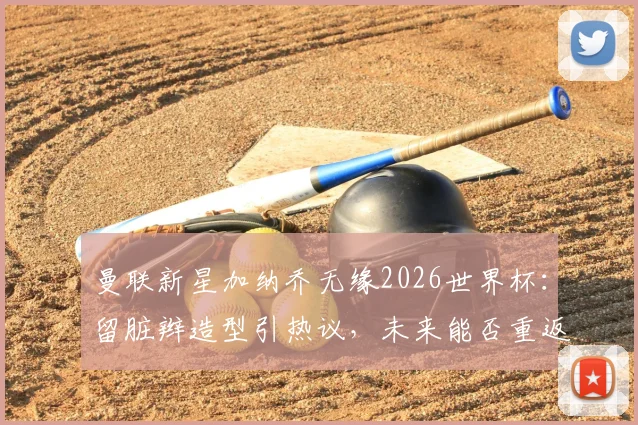 曼联新星加纳乔无缘2026世界杯:留脏辫造型引热议,未来能否重返阿根廷队?