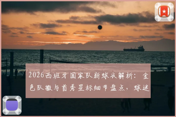 2026西班牙国家队新球衣解析：金色队徽与首秀星标细节盘点，球迷选购指南与搭配建议