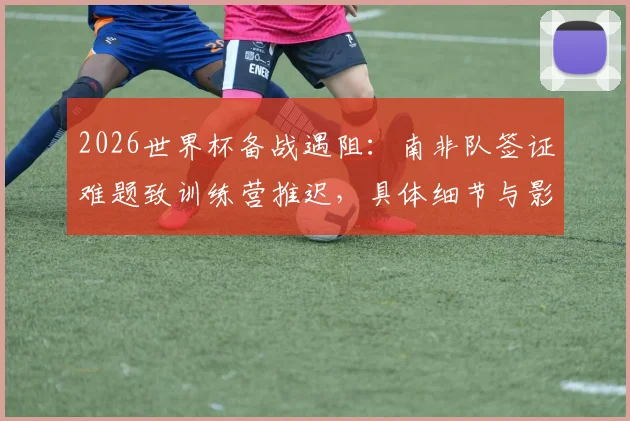 2026世界杯备战遇阻：南非队签证难题致训练营推迟，具体细节与影响分析