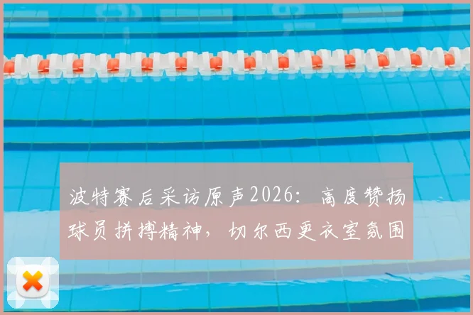 波特赛后采访原声2026：高度赞扬球员拼搏精神，切尔西更衣室氛围获主帅肯定