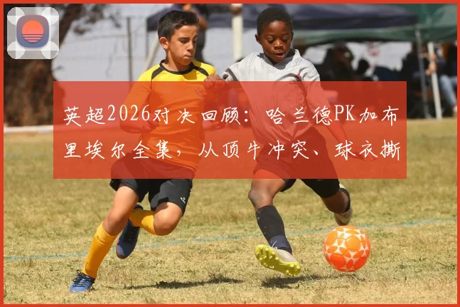 英超2026对决回顾：哈兰德PK加布里埃尔全集，从顶牛冲突、球衣撕裂到进球缠斗，深度解析顶级中锋与中卫的攻防博弈
