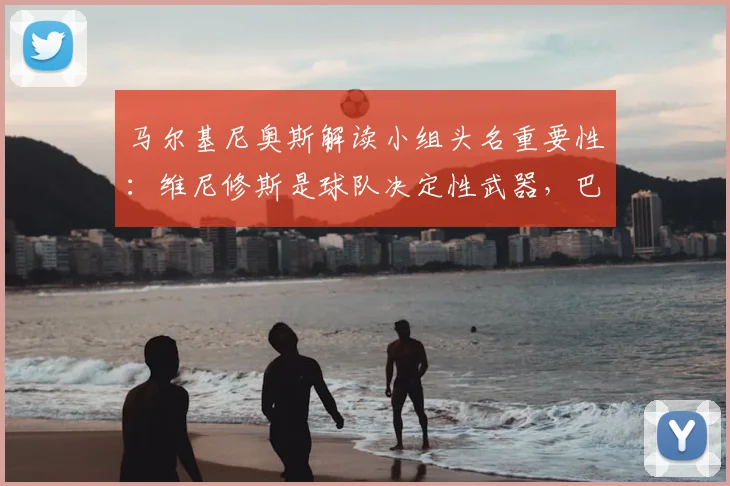 马尔基尼奥斯解读小组头名重要性：维尼修斯是球队决定性武器，巴西晋级之路分析