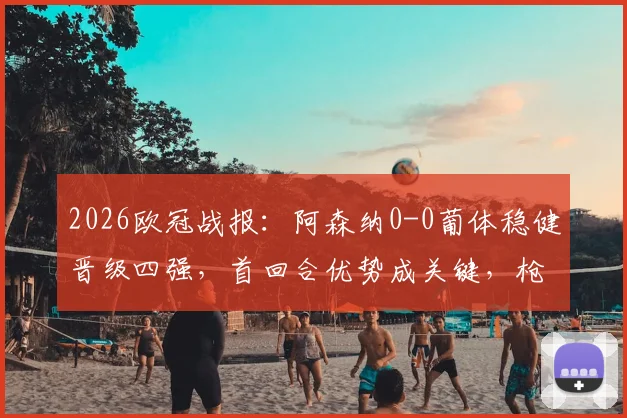 2026欧冠战报：阿森纳0-0葡体稳健晋级四强，首回合优势成关键，枪手战术解析
