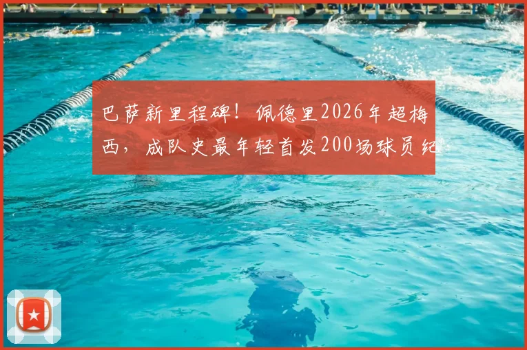 巴萨新里程碑！佩德里2026年超梅西，成队史最年轻首发200场球员纪录分析
