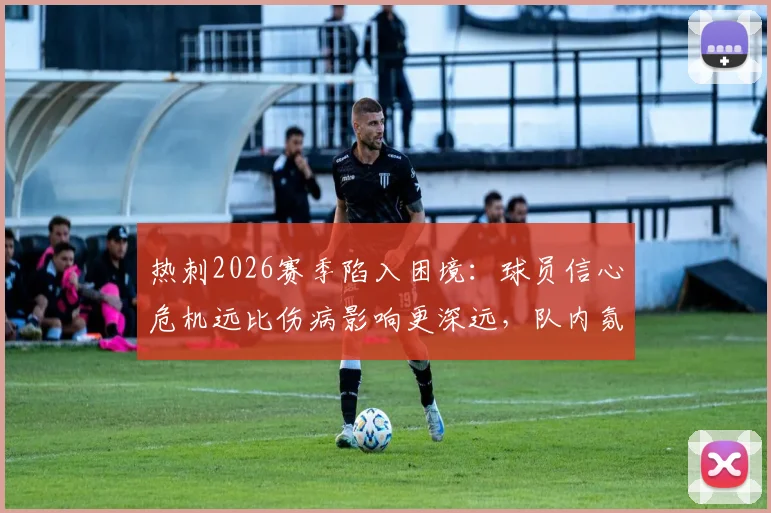 热刺2026赛季陷入困境：球员信心危机远比伤病影响更深远，队内氛围亟待重建